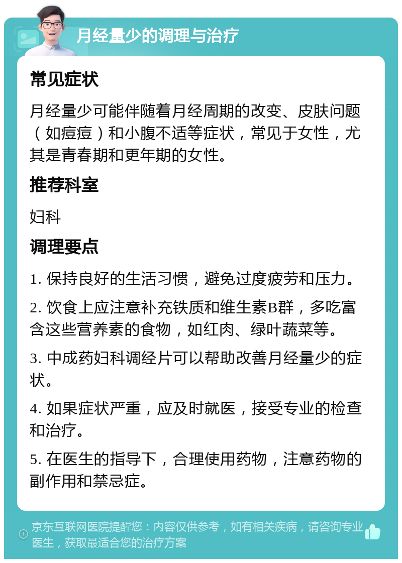 月经量少的调理与治疗 常见症状 月经量少可能伴随着月经周期的改变、皮肤问题（如痘痘）和小腹不适等症状，常见于女性，尤其是青春期和更年期的女性。 推荐科室 妇科 调理要点 1. 保持良好的生活习惯，避免过度疲劳和压力。 2. 饮食上应注意补充铁质和维生素B群，多吃富含这些营养素的食物，如红肉、绿叶蔬菜等。 3. 中成药妇科调经片可以帮助改善月经量少的症状。 4. 如果症状严重，应及时就医，接受专业的检查和治疗。 5. 在医生的指导下，合理使用药物，注意药物的副作用和禁忌症。