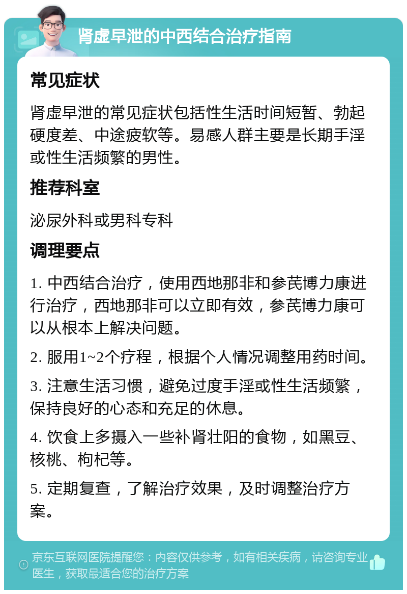 肾虚早泄的中西结合治疗指南 常见症状 肾虚早泄的常见症状包括性生活时间短暂、勃起硬度差、中途疲软等。易感人群主要是长期手淫或性生活频繁的男性。 推荐科室 泌尿外科或男科专科 调理要点 1. 中西结合治疗，使用西地那非和参芪博力康进行治疗，西地那非可以立即有效，参芪博力康可以从根本上解决问题。 2. 服用1~2个疗程，根据个人情况调整用药时间。 3. 注意生活习惯，避免过度手淫或性生活频繁，保持良好的心态和充足的休息。 4. 饮食上多摄入一些补肾壮阳的食物，如黑豆、核桃、枸杞等。 5. 定期复查，了解治疗效果，及时调整治疗方案。