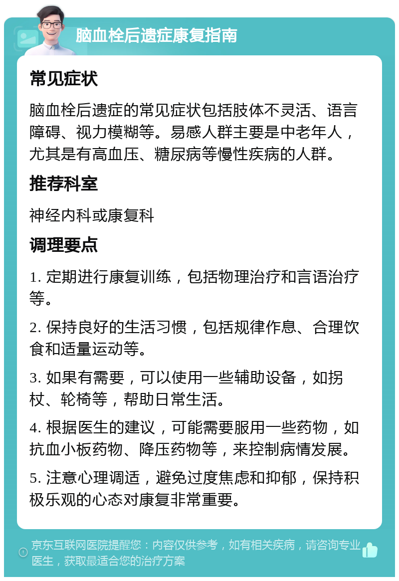 脑血栓后遗症康复指南 常见症状 脑血栓后遗症的常见症状包括肢体不灵活、语言障碍、视力模糊等。易感人群主要是中老年人，尤其是有高血压、糖尿病等慢性疾病的人群。 推荐科室 神经内科或康复科 调理要点 1. 定期进行康复训练，包括物理治疗和言语治疗等。 2. 保持良好的生活习惯，包括规律作息、合理饮食和适量运动等。 3. 如果有需要，可以使用一些辅助设备，如拐杖、轮椅等，帮助日常生活。 4. 根据医生的建议，可能需要服用一些药物，如抗血小板药物、降压药物等，来控制病情发展。 5. 注意心理调适，避免过度焦虑和抑郁，保持积极乐观的心态对康复非常重要。