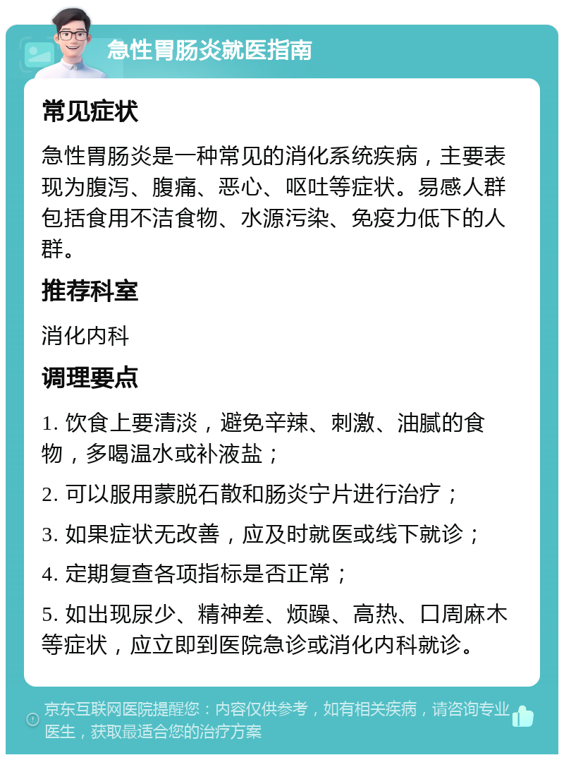 急性胃肠炎就医指南 常见症状 急性胃肠炎是一种常见的消化系统疾病，主要表现为腹泻、腹痛、恶心、呕吐等症状。易感人群包括食用不洁食物、水源污染、免疫力低下的人群。 推荐科室 消化内科 调理要点 1. 饮食上要清淡，避免辛辣、刺激、油腻的食物，多喝温水或补液盐； 2. 可以服用蒙脱石散和肠炎宁片进行治疗； 3. 如果症状无改善，应及时就医或线下就诊； 4. 定期复查各项指标是否正常； 5. 如出现尿少、精神差、烦躁、高热、口周麻木等症状，应立即到医院急诊或消化内科就诊。