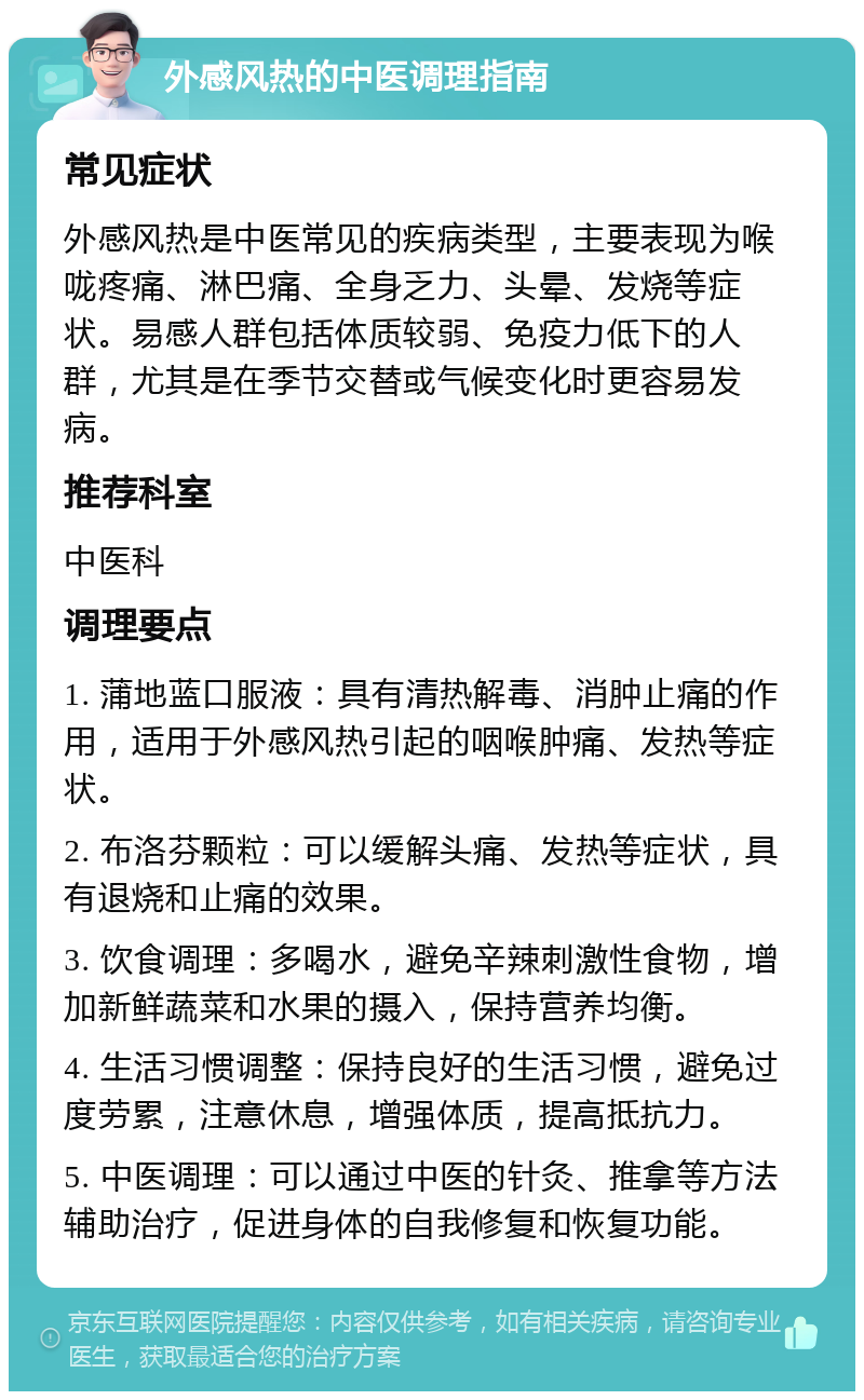 外感风热的中医调理指南 常见症状 外感风热是中医常见的疾病类型，主要表现为喉咙疼痛、淋巴痛、全身乏力、头晕、发烧等症状。易感人群包括体质较弱、免疫力低下的人群，尤其是在季节交替或气候变化时更容易发病。 推荐科室 中医科 调理要点 1. 蒲地蓝口服液：具有清热解毒、消肿止痛的作用，适用于外感风热引起的咽喉肿痛、发热等症状。 2. 布洛芬颗粒：可以缓解头痛、发热等症状，具有退烧和止痛的效果。 3. 饮食调理：多喝水，避免辛辣刺激性食物，增加新鲜蔬菜和水果的摄入，保持营养均衡。 4. 生活习惯调整：保持良好的生活习惯，避免过度劳累，注意休息，增强体质，提高抵抗力。 5. 中医调理：可以通过中医的针灸、推拿等方法辅助治疗，促进身体的自我修复和恢复功能。