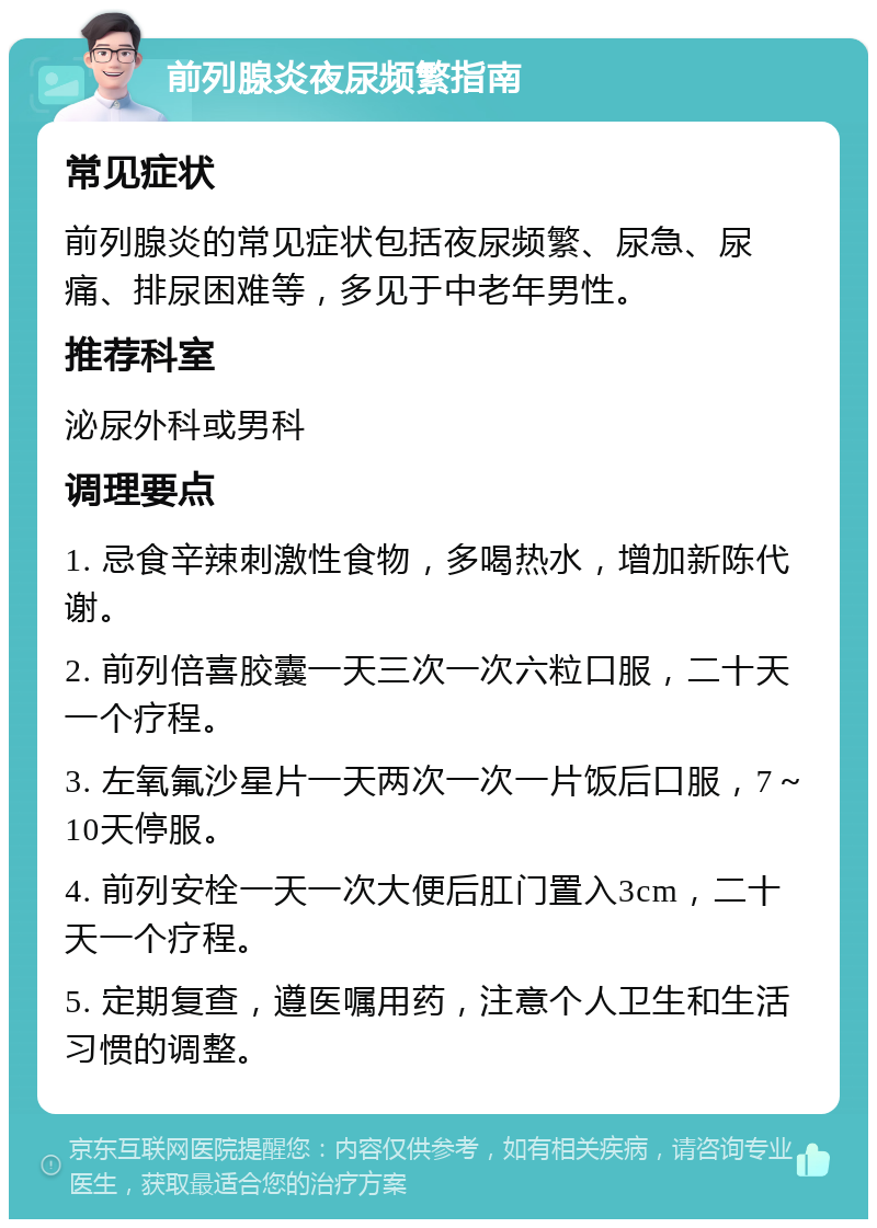 前列腺炎夜尿频繁指南 常见症状 前列腺炎的常见症状包括夜尿频繁、尿急、尿痛、排尿困难等，多见于中老年男性。 推荐科室 泌尿外科或男科 调理要点 1. 忌食辛辣刺激性食物，多喝热水，增加新陈代谢。 2. 前列倍喜胶囊一天三次一次六粒口服，二十天一个疗程。 3. 左氧氟沙星片一天两次一次一片饭后口服，7～10天停服。 4. 前列安栓一天一次大便后肛门置入3cm，二十天一个疗程。 5. 定期复查，遵医嘱用药，注意个人卫生和生活习惯的调整。