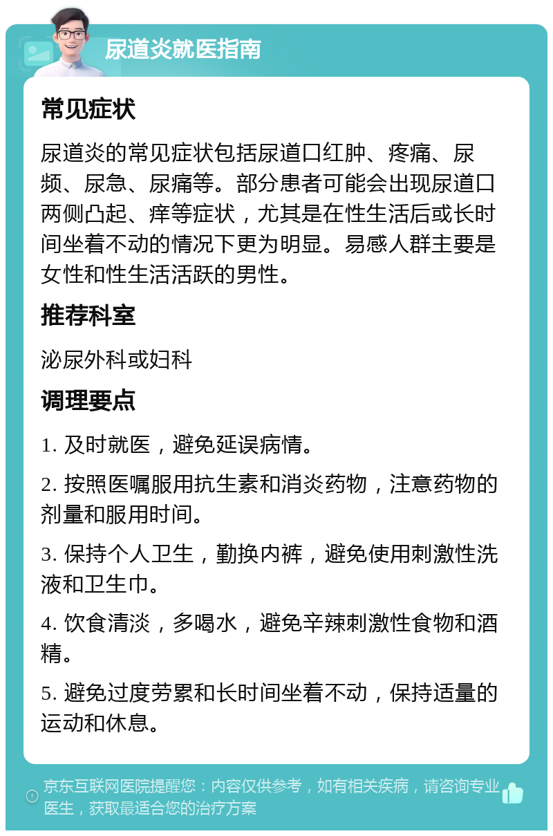 尿道炎就医指南 常见症状 尿道炎的常见症状包括尿道口红肿、疼痛、尿频、尿急、尿痛等。部分患者可能会出现尿道口两侧凸起、痒等症状，尤其是在性生活后或长时间坐着不动的情况下更为明显。易感人群主要是女性和性生活活跃的男性。 推荐科室 泌尿外科或妇科 调理要点 1. 及时就医，避免延误病情。 2. 按照医嘱服用抗生素和消炎药物，注意药物的剂量和服用时间。 3. 保持个人卫生，勤换内裤，避免使用刺激性洗液和卫生巾。 4. 饮食清淡，多喝水，避免辛辣刺激性食物和酒精。 5. 避免过度劳累和长时间坐着不动，保持适量的运动和休息。