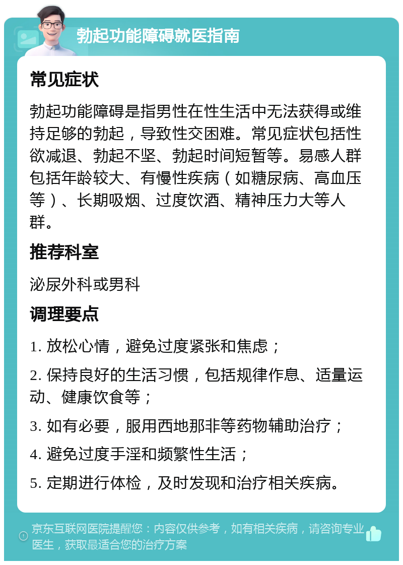 勃起功能障碍就医指南 常见症状 勃起功能障碍是指男性在性生活中无法获得或维持足够的勃起，导致性交困难。常见症状包括性欲减退、勃起不坚、勃起时间短暂等。易感人群包括年龄较大、有慢性疾病（如糖尿病、高血压等）、长期吸烟、过度饮酒、精神压力大等人群。 推荐科室 泌尿外科或男科 调理要点 1. 放松心情，避免过度紧张和焦虑； 2. 保持良好的生活习惯，包括规律作息、适量运动、健康饮食等； 3. 如有必要，服用西地那非等药物辅助治疗； 4. 避免过度手淫和频繁性生活； 5. 定期进行体检，及时发现和治疗相关疾病。