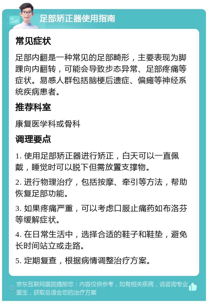 足部矫正器使用指南 常见症状 足部内翻是一种常见的足部畸形，主要表现为脚踝向内翻转，可能会导致步态异常、足部疼痛等症状。易感人群包括脑梗后遗症、偏瘫等神经系统疾病患者。 推荐科室 康复医学科或骨科 调理要点 1. 使用足部矫正器进行矫正，白天可以一直佩戴，睡觉时可以脱下但需放置支撑物。 2. 进行物理治疗，包括按摩、牵引等方法，帮助恢复足部功能。 3. 如果疼痛严重，可以考虑口服止痛药如布洛芬等缓解症状。 4. 在日常生活中，选择合适的鞋子和鞋垫，避免长时间站立或走路。 5. 定期复查，根据病情调整治疗方案。