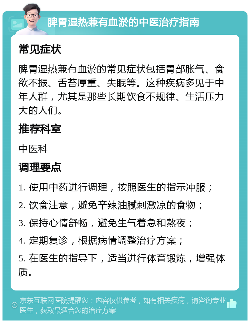 脾胃湿热兼有血淤的中医治疗指南 常见症状 脾胃湿热兼有血淤的常见症状包括胃部胀气、食欲不振、舌苔厚重、失眠等。这种疾病多见于中年人群，尤其是那些长期饮食不规律、生活压力大的人们。 推荐科室 中医科 调理要点 1. 使用中药进行调理，按照医生的指示冲服； 2. 饮食注意，避免辛辣油腻刺激凉的食物； 3. 保持心情舒畅，避免生气着急和熬夜； 4. 定期复诊，根据病情调整治疗方案； 5. 在医生的指导下，适当进行体育锻炼，增强体质。