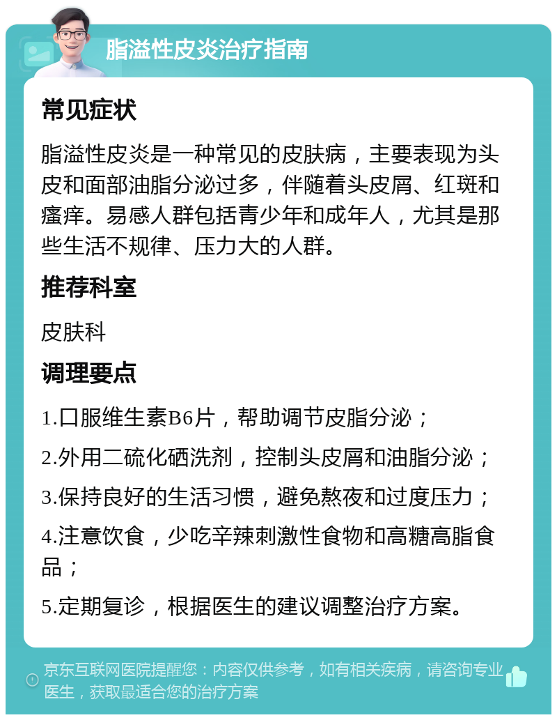 脂溢性皮炎治疗指南 常见症状 脂溢性皮炎是一种常见的皮肤病，主要表现为头皮和面部油脂分泌过多，伴随着头皮屑、红斑和瘙痒。易感人群包括青少年和成年人，尤其是那些生活不规律、压力大的人群。 推荐科室 皮肤科 调理要点 1.口服维生素B6片，帮助调节皮脂分泌； 2.外用二硫化硒洗剂，控制头皮屑和油脂分泌； 3.保持良好的生活习惯，避免熬夜和过度压力； 4.注意饮食，少吃辛辣刺激性食物和高糖高脂食品； 5.定期复诊，根据医生的建议调整治疗方案。