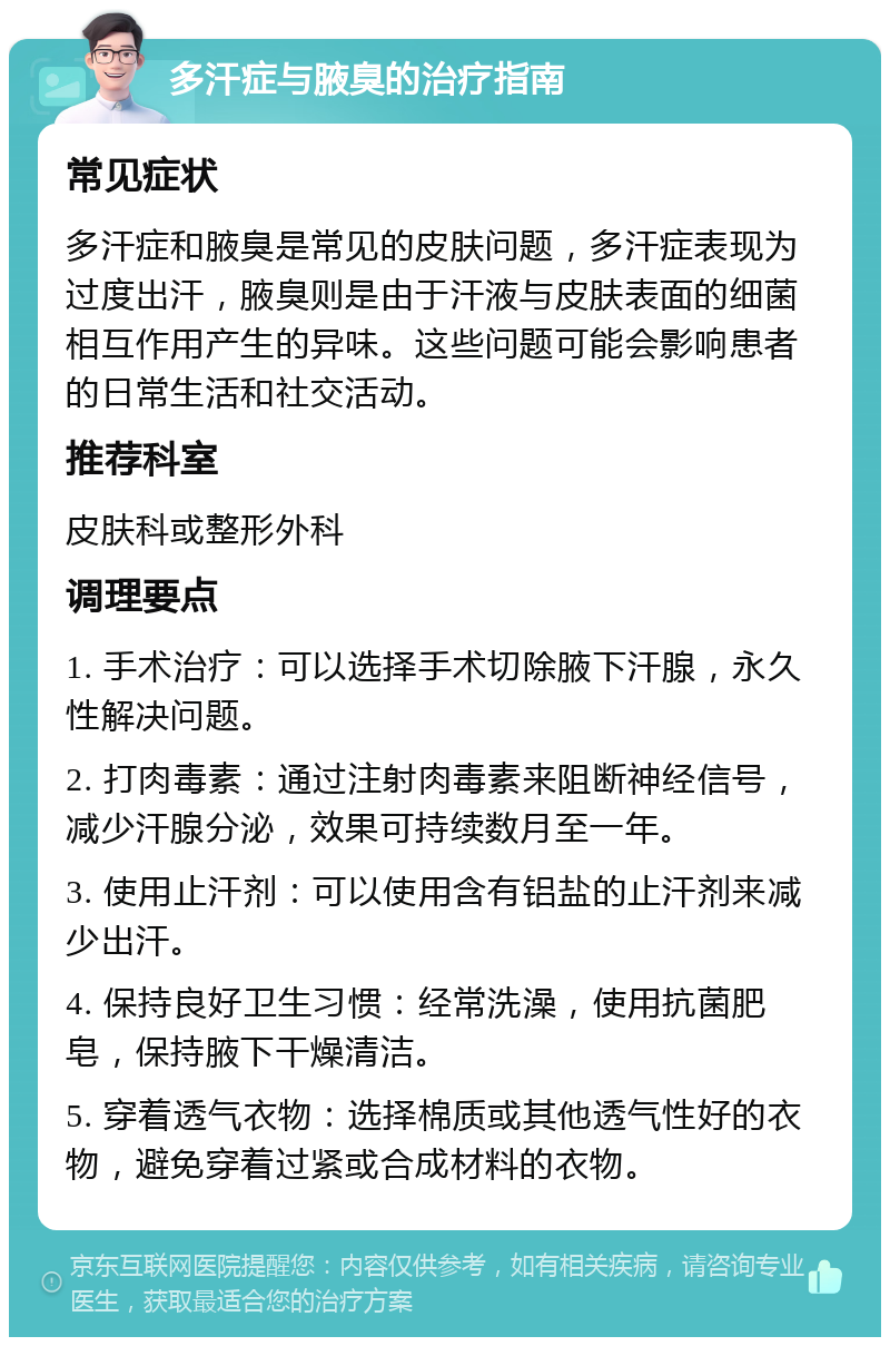 多汗症与腋臭的治疗指南 常见症状 多汗症和腋臭是常见的皮肤问题，多汗症表现为过度出汗，腋臭则是由于汗液与皮肤表面的细菌相互作用产生的异味。这些问题可能会影响患者的日常生活和社交活动。 推荐科室 皮肤科或整形外科 调理要点 1. 手术治疗：可以选择手术切除腋下汗腺，永久性解决问题。 2. 打肉毒素：通过注射肉毒素来阻断神经信号，减少汗腺分泌，效果可持续数月至一年。 3. 使用止汗剂：可以使用含有铝盐的止汗剂来减少出汗。 4. 保持良好卫生习惯：经常洗澡，使用抗菌肥皂，保持腋下干燥清洁。 5. 穿着透气衣物：选择棉质或其他透气性好的衣物，避免穿着过紧或合成材料的衣物。