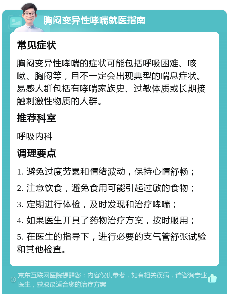 胸闷变异性哮喘就医指南 常见症状 胸闷变异性哮喘的症状可能包括呼吸困难、咳嗽、胸闷等，且不一定会出现典型的喘息症状。易感人群包括有哮喘家族史、过敏体质或长期接触刺激性物质的人群。 推荐科室 呼吸内科 调理要点 1. 避免过度劳累和情绪波动，保持心情舒畅； 2. 注意饮食，避免食用可能引起过敏的食物； 3. 定期进行体检，及时发现和治疗哮喘； 4. 如果医生开具了药物治疗方案，按时服用； 5. 在医生的指导下，进行必要的支气管舒张试验和其他检查。