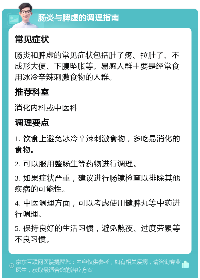 肠炎与脾虚的调理指南 常见症状 肠炎和脾虚的常见症状包括肚子疼、拉肚子、不成形大便、下腹坠胀等。易感人群主要是经常食用冰冷辛辣刺激食物的人群。 推荐科室 消化内科或中医科 调理要点 1. 饮食上避免冰冷辛辣刺激食物，多吃易消化的食物。 2. 可以服用整肠生等药物进行调理。 3. 如果症状严重，建议进行肠镜检查以排除其他疾病的可能性。 4. 中医调理方面，可以考虑使用健脾丸等中药进行调理。 5. 保持良好的生活习惯，避免熬夜、过度劳累等不良习惯。