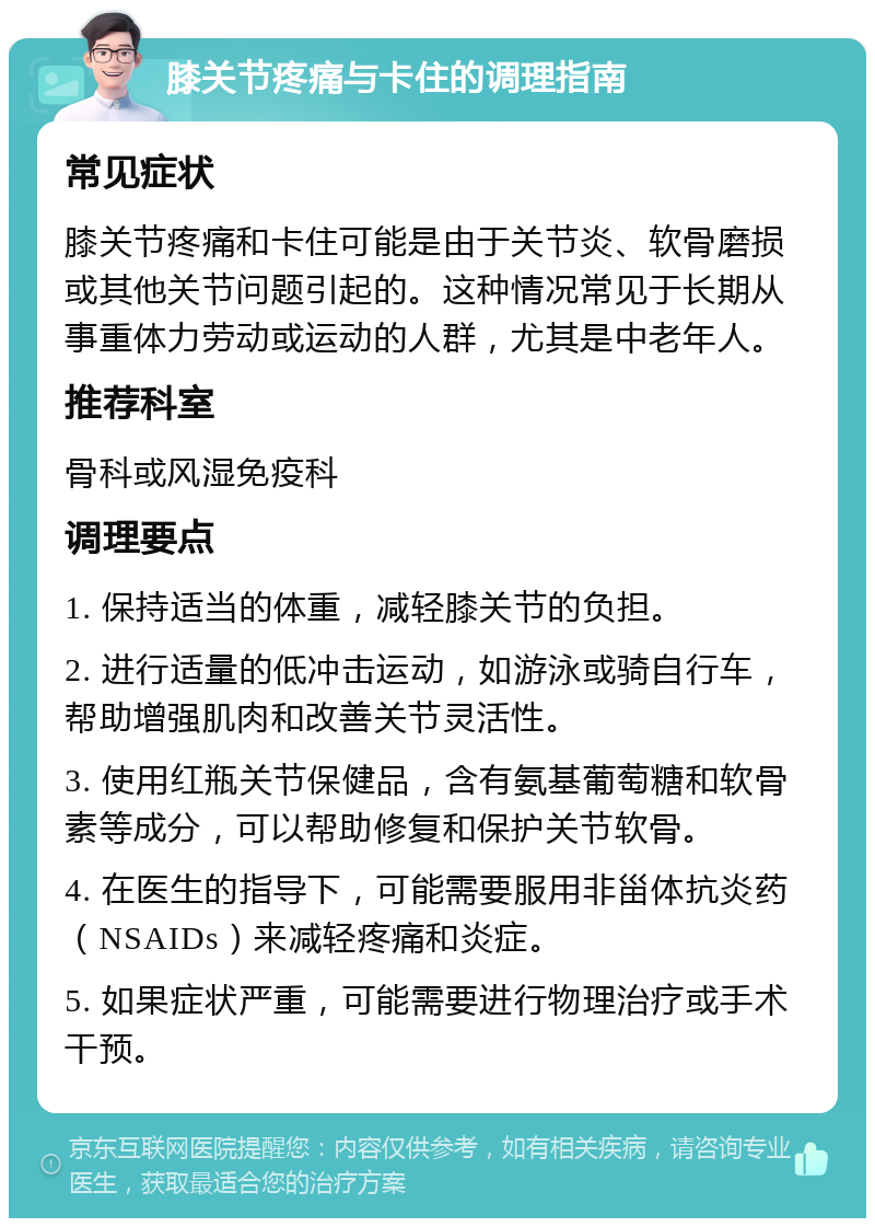 膝关节疼痛与卡住的调理指南 常见症状 膝关节疼痛和卡住可能是由于关节炎、软骨磨损或其他关节问题引起的。这种情况常见于长期从事重体力劳动或运动的人群，尤其是中老年人。 推荐科室 骨科或风湿免疫科 调理要点 1. 保持适当的体重，减轻膝关节的负担。 2. 进行适量的低冲击运动，如游泳或骑自行车，帮助增强肌肉和改善关节灵活性。 3. 使用红瓶关节保健品，含有氨基葡萄糖和软骨素等成分，可以帮助修复和保护关节软骨。 4. 在医生的指导下，可能需要服用非甾体抗炎药（NSAIDs）来减轻疼痛和炎症。 5. 如果症状严重，可能需要进行物理治疗或手术干预。