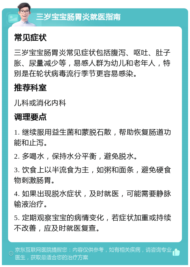 三岁宝宝肠胃炎就医指南 常见症状 三岁宝宝肠胃炎常见症状包括腹泻、呕吐、肚子胀、尿量减少等，易感人群为幼儿和老年人，特别是在轮状病毒流行季节更容易感染。 推荐科室 儿科或消化内科 调理要点 1. 继续服用益生菌和蒙脱石散，帮助恢复肠道功能和止泻。 2. 多喝水，保持水分平衡，避免脱水。 3. 饮食上以半流食为主，如粥和面条，避免硬食物刺激肠胃。 4. 如果出现脱水症状，及时就医，可能需要静脉输液治疗。 5. 定期观察宝宝的病情变化，若症状加重或持续不改善，应及时就医复查。