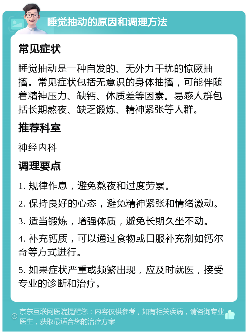 睡觉抽动的原因和调理方法 常见症状 睡觉抽动是一种自发的、无外力干扰的惊厥抽搐。常见症状包括无意识的身体抽搐，可能伴随着精神压力、缺钙、体质差等因素。易感人群包括长期熬夜、缺乏锻炼、精神紧张等人群。 推荐科室 神经内科 调理要点 1. 规律作息，避免熬夜和过度劳累。 2. 保持良好的心态，避免精神紧张和情绪激动。 3. 适当锻炼，增强体质，避免长期久坐不动。 4. 补充钙质，可以通过食物或口服补充剂如钙尔奇等方式进行。 5. 如果症状严重或频繁出现，应及时就医，接受专业的诊断和治疗。