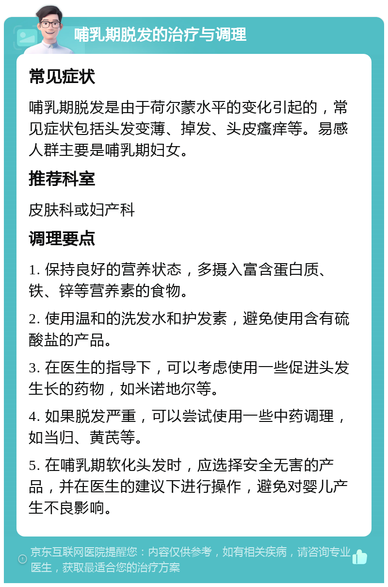 哺乳期脱发的治疗与调理 常见症状 哺乳期脱发是由于荷尔蒙水平的变化引起的，常见症状包括头发变薄、掉发、头皮瘙痒等。易感人群主要是哺乳期妇女。 推荐科室 皮肤科或妇产科 调理要点 1. 保持良好的营养状态，多摄入富含蛋白质、铁、锌等营养素的食物。 2. 使用温和的洗发水和护发素，避免使用含有硫酸盐的产品。 3. 在医生的指导下，可以考虑使用一些促进头发生长的药物，如米诺地尔等。 4. 如果脱发严重，可以尝试使用一些中药调理，如当归、黄芪等。 5. 在哺乳期软化头发时，应选择安全无害的产品，并在医生的建议下进行操作，避免对婴儿产生不良影响。