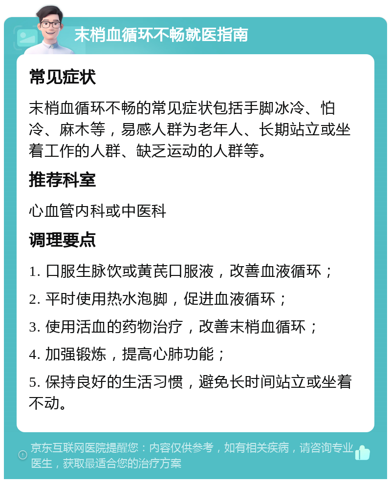 末梢血循环不畅就医指南 常见症状 末梢血循环不畅的常见症状包括手脚冰冷、怕冷、麻木等，易感人群为老年人、长期站立或坐着工作的人群、缺乏运动的人群等。 推荐科室 心血管内科或中医科 调理要点 1. 口服生脉饮或黄芪口服液，改善血液循环； 2. 平时使用热水泡脚，促进血液循环； 3. 使用活血的药物治疗，改善末梢血循环； 4. 加强锻炼，提高心肺功能； 5. 保持良好的生活习惯，避免长时间站立或坐着不动。