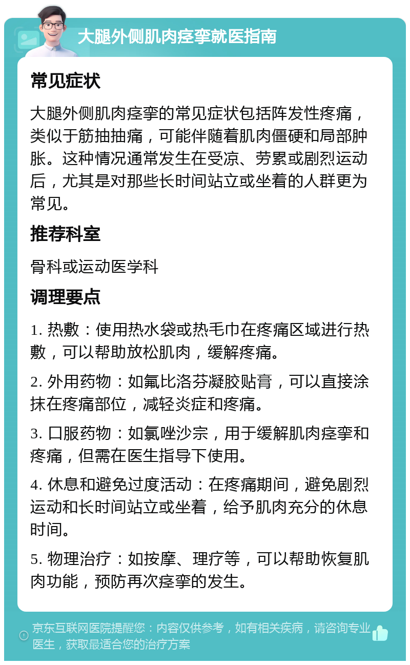 大腿外侧肌肉痉挛就医指南 常见症状 大腿外侧肌肉痉挛的常见症状包括阵发性疼痛，类似于筋抽抽痛，可能伴随着肌肉僵硬和局部肿胀。这种情况通常发生在受凉、劳累或剧烈运动后，尤其是对那些长时间站立或坐着的人群更为常见。 推荐科室 骨科或运动医学科 调理要点 1. 热敷：使用热水袋或热毛巾在疼痛区域进行热敷，可以帮助放松肌肉，缓解疼痛。 2. 外用药物：如氟比洛芬凝胶贴膏，可以直接涂抹在疼痛部位，减轻炎症和疼痛。 3. 口服药物：如氯唑沙宗，用于缓解肌肉痉挛和疼痛，但需在医生指导下使用。 4. 休息和避免过度活动：在疼痛期间，避免剧烈运动和长时间站立或坐着，给予肌肉充分的休息时间。 5. 物理治疗：如按摩、理疗等，可以帮助恢复肌肉功能，预防再次痉挛的发生。