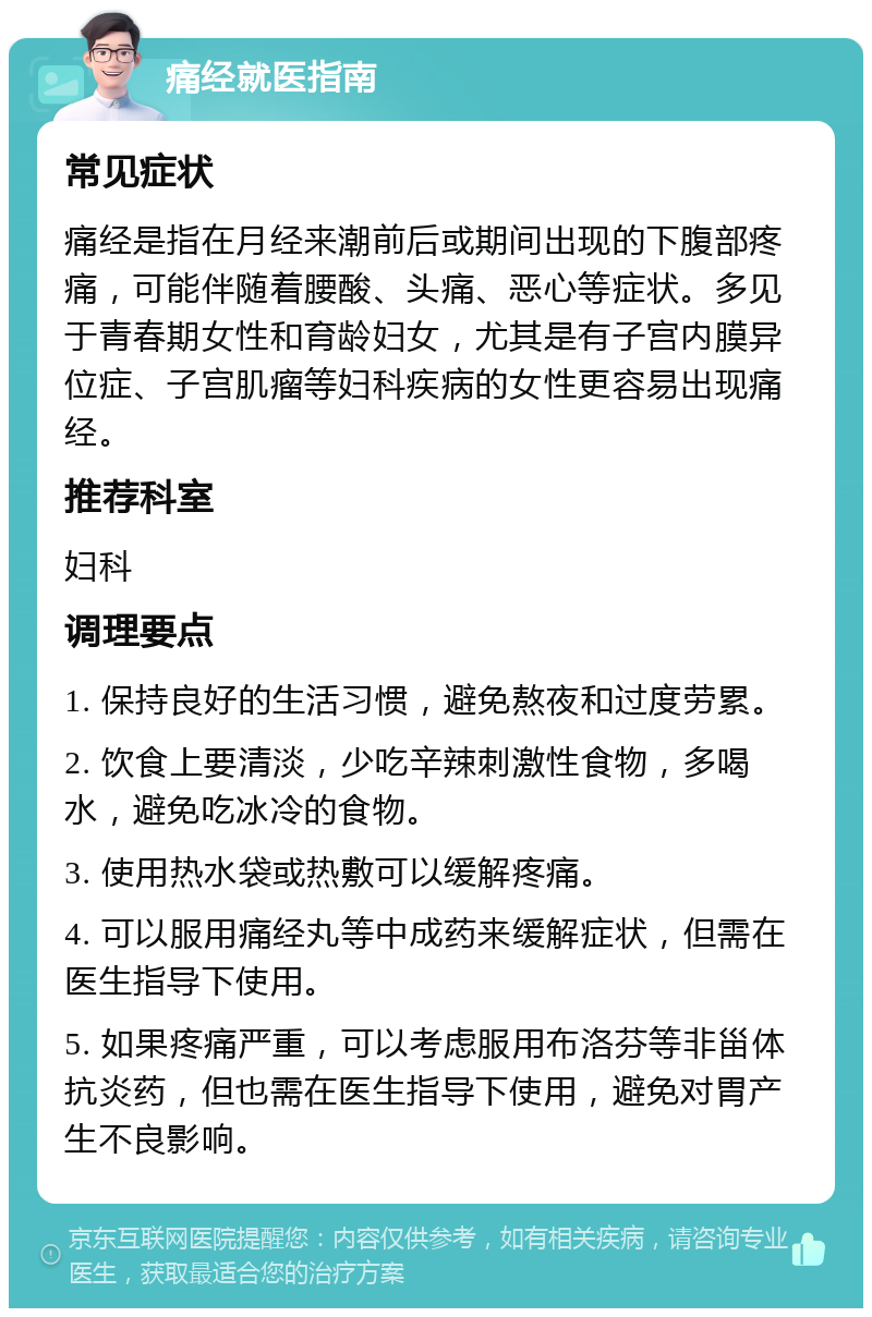 痛经就医指南 常见症状 痛经是指在月经来潮前后或期间出现的下腹部疼痛，可能伴随着腰酸、头痛、恶心等症状。多见于青春期女性和育龄妇女，尤其是有子宫内膜异位症、子宫肌瘤等妇科疾病的女性更容易出现痛经。 推荐科室 妇科 调理要点 1. 保持良好的生活习惯，避免熬夜和过度劳累。 2. 饮食上要清淡，少吃辛辣刺激性食物，多喝水，避免吃冰冷的食物。 3. 使用热水袋或热敷可以缓解疼痛。 4. 可以服用痛经丸等中成药来缓解症状，但需在医生指导下使用。 5. 如果疼痛严重，可以考虑服用布洛芬等非甾体抗炎药，但也需在医生指导下使用，避免对胃产生不良影响。