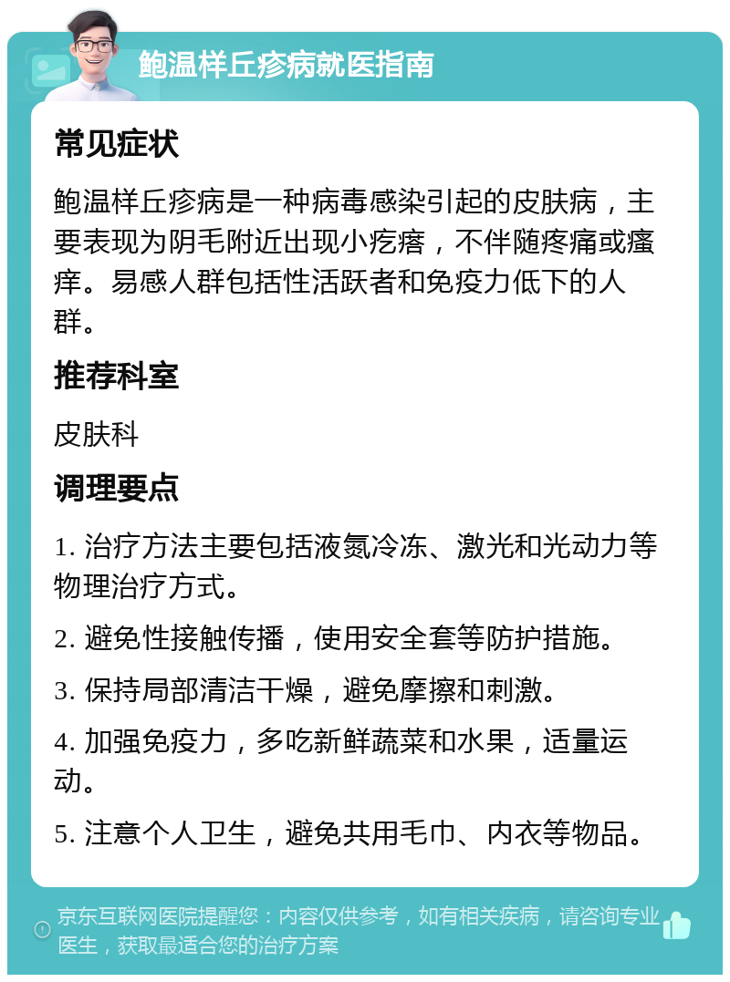 鲍温样丘疹病就医指南 常见症状 鲍温样丘疹病是一种病毒感染引起的皮肤病，主要表现为阴毛附近出现小疙瘩，不伴随疼痛或瘙痒。易感人群包括性活跃者和免疫力低下的人群。 推荐科室 皮肤科 调理要点 1. 治疗方法主要包括液氮冷冻、激光和光动力等物理治疗方式。 2. 避免性接触传播，使用安全套等防护措施。 3. 保持局部清洁干燥，避免摩擦和刺激。 4. 加强免疫力，多吃新鲜蔬菜和水果，适量运动。 5. 注意个人卫生，避免共用毛巾、内衣等物品。