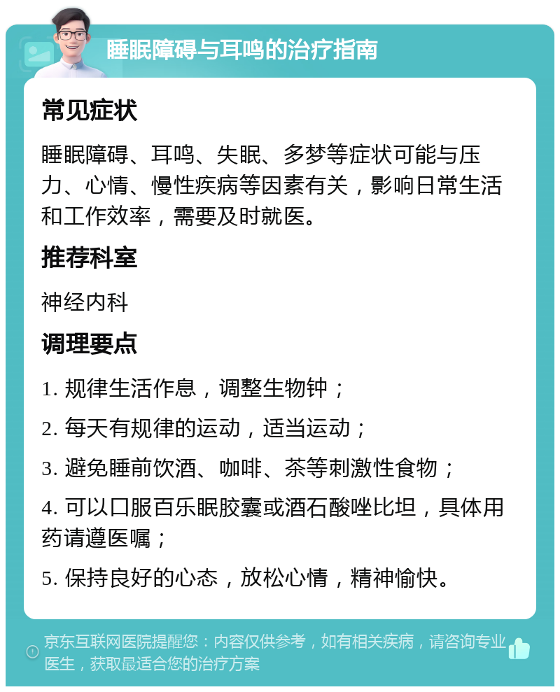 睡眠障碍与耳鸣的治疗指南 常见症状 睡眠障碍、耳鸣、失眠、多梦等症状可能与压力、心情、慢性疾病等因素有关，影响日常生活和工作效率，需要及时就医。 推荐科室 神经内科 调理要点 1. 规律生活作息，调整生物钟； 2. 每天有规律的运动，适当运动； 3. 避免睡前饮酒、咖啡、茶等刺激性食物； 4. 可以口服百乐眠胶囊或酒石酸唑比坦，具体用药请遵医嘱； 5. 保持良好的心态，放松心情，精神愉快。