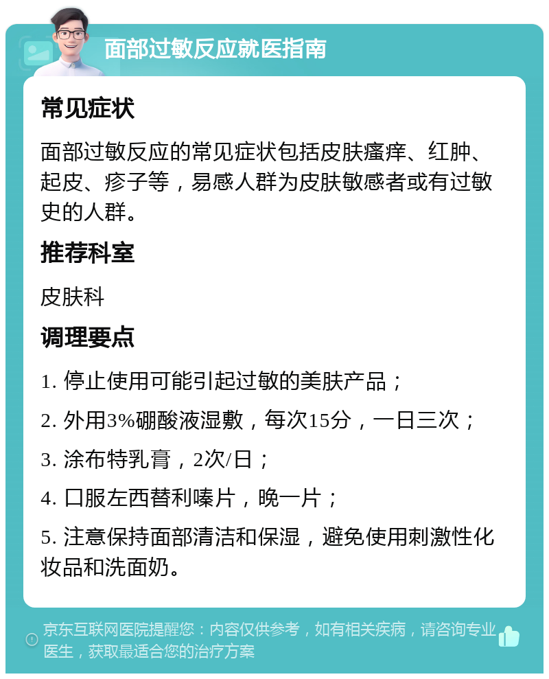 面部过敏反应就医指南 常见症状 面部过敏反应的常见症状包括皮肤瘙痒、红肿、起皮、疹子等，易感人群为皮肤敏感者或有过敏史的人群。 推荐科室 皮肤科 调理要点 1. 停止使用可能引起过敏的美肤产品； 2. 外用3%硼酸液湿敷，每次15分，一日三次； 3. 涂布特乳膏，2次/日； 4. 口服左西替利嗪片，晚一片； 5. 注意保持面部清洁和保湿，避免使用刺激性化妆品和洗面奶。