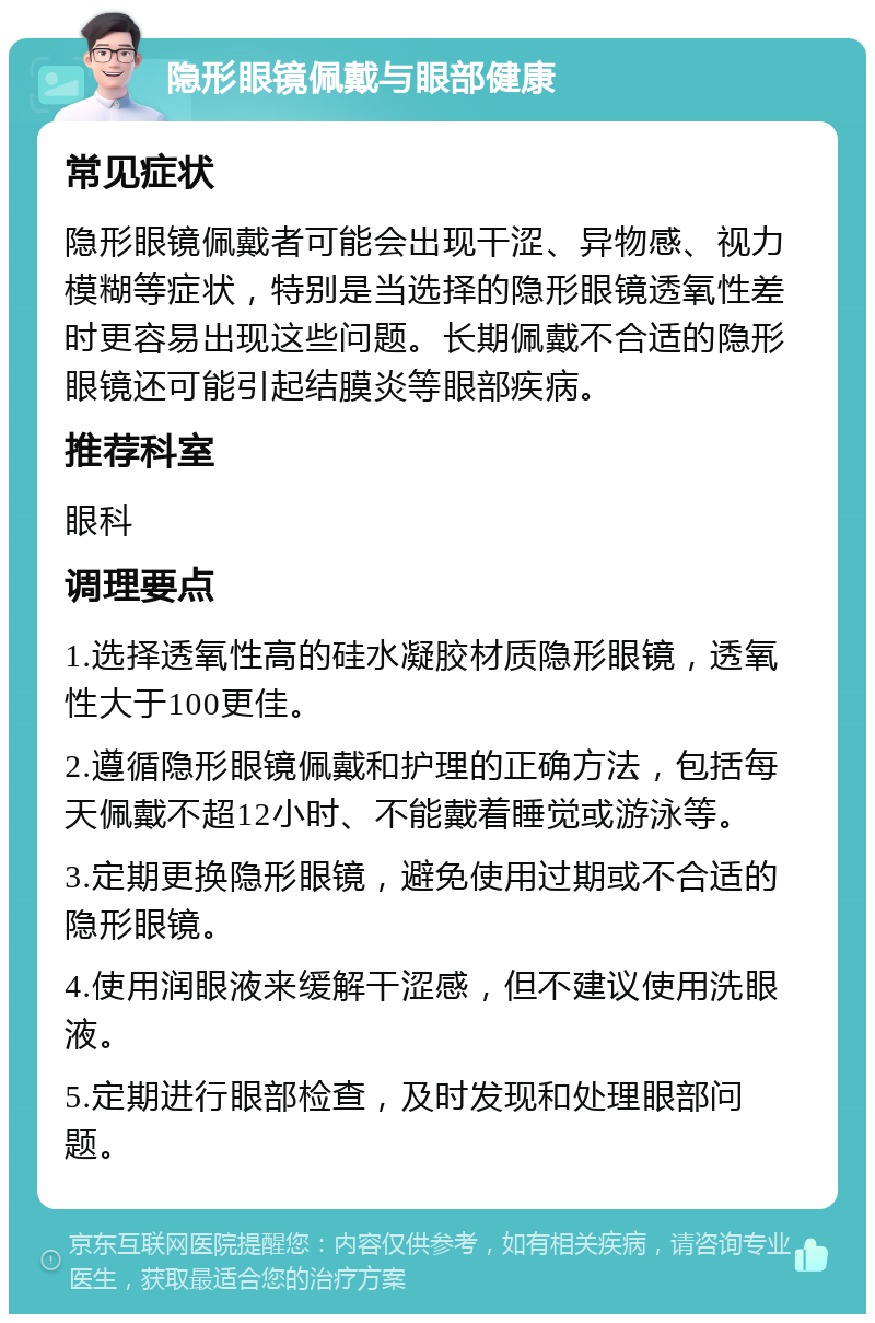 隐形眼镜佩戴与眼部健康 常见症状 隐形眼镜佩戴者可能会出现干涩、异物感、视力模糊等症状，特别是当选择的隐形眼镜透氧性差时更容易出现这些问题。长期佩戴不合适的隐形眼镜还可能引起结膜炎等眼部疾病。 推荐科室 眼科 调理要点 1.选择透氧性高的硅水凝胶材质隐形眼镜，透氧性大于100更佳。 2.遵循隐形眼镜佩戴和护理的正确方法，包括每天佩戴不超12小时、不能戴着睡觉或游泳等。 3.定期更换隐形眼镜，避免使用过期或不合适的隐形眼镜。 4.使用润眼液来缓解干涩感，但不建议使用洗眼液。 5.定期进行眼部检查，及时发现和处理眼部问题。