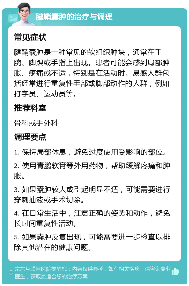 腱鞘囊肿的治疗与调理 常见症状 腱鞘囊肿是一种常见的软组织肿块，通常在手腕、脚踝或手指上出现。患者可能会感到局部肿胀、疼痛或不适，特别是在活动时。易感人群包括经常进行重复性手部或脚部动作的人群，例如打字员、运动员等。 推荐科室 骨科或手外科 调理要点 1. 保持局部休息，避免过度使用受影响的部位。 2. 使用青鹏软膏等外用药物，帮助缓解疼痛和肿胀。 3. 如果囊肿较大或引起明显不适，可能需要进行穿刺抽液或手术切除。 4. 在日常生活中，注意正确的姿势和动作，避免长时间重复性活动。 5. 如果囊肿反复出现，可能需要进一步检查以排除其他潜在的健康问题。