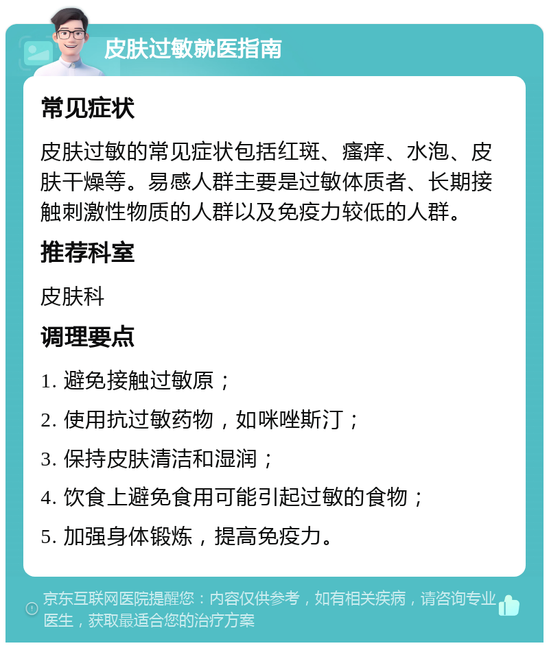 皮肤过敏就医指南 常见症状 皮肤过敏的常见症状包括红斑、瘙痒、水泡、皮肤干燥等。易感人群主要是过敏体质者、长期接触刺激性物质的人群以及免疫力较低的人群。 推荐科室 皮肤科 调理要点 1. 避免接触过敏原； 2. 使用抗过敏药物，如咪唑斯汀； 3. 保持皮肤清洁和湿润； 4. 饮食上避免食用可能引起过敏的食物； 5. 加强身体锻炼，提高免疫力。