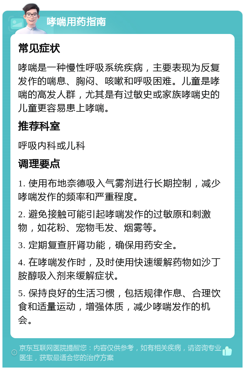 哮喘用药指南 常见症状 哮喘是一种慢性呼吸系统疾病，主要表现为反复发作的喘息、胸闷、咳嗽和呼吸困难。儿童是哮喘的高发人群，尤其是有过敏史或家族哮喘史的儿童更容易患上哮喘。 推荐科室 呼吸内科或儿科 调理要点 1. 使用布地奈德吸入气雾剂进行长期控制，减少哮喘发作的频率和严重程度。 2. 避免接触可能引起哮喘发作的过敏原和刺激物，如花粉、宠物毛发、烟雾等。 3. 定期复查肝肾功能，确保用药安全。 4. 在哮喘发作时，及时使用快速缓解药物如沙丁胺醇吸入剂来缓解症状。 5. 保持良好的生活习惯，包括规律作息、合理饮食和适量运动，增强体质，减少哮喘发作的机会。