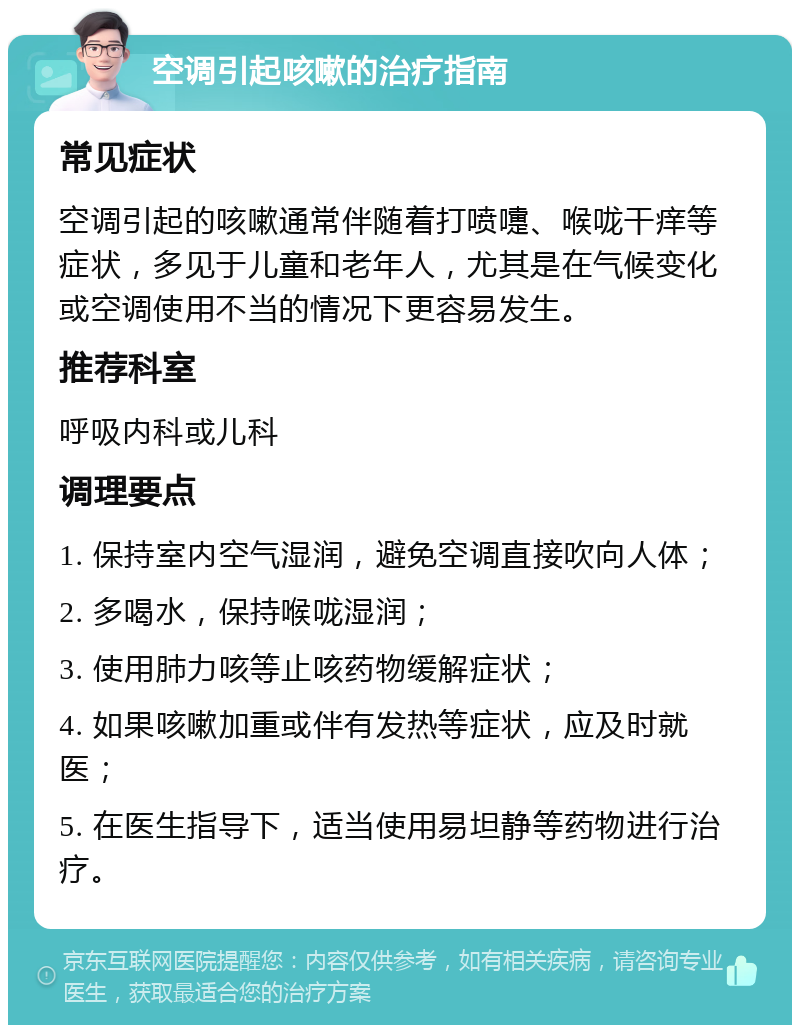 空调引起咳嗽的治疗指南 常见症状 空调引起的咳嗽通常伴随着打喷嚏、喉咙干痒等症状，多见于儿童和老年人，尤其是在气候变化或空调使用不当的情况下更容易发生。 推荐科室 呼吸内科或儿科 调理要点 1. 保持室内空气湿润，避免空调直接吹向人体； 2. 多喝水，保持喉咙湿润； 3. 使用肺力咳等止咳药物缓解症状； 4. 如果咳嗽加重或伴有发热等症状，应及时就医； 5. 在医生指导下，适当使用易坦静等药物进行治疗。