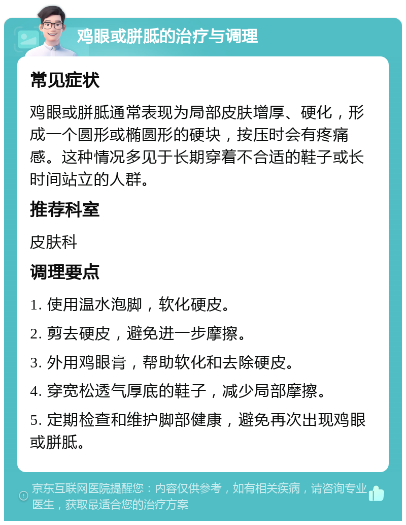 鸡眼或胼胝的治疗与调理 常见症状 鸡眼或胼胝通常表现为局部皮肤增厚、硬化，形成一个圆形或椭圆形的硬块，按压时会有疼痛感。这种情况多见于长期穿着不合适的鞋子或长时间站立的人群。 推荐科室 皮肤科 调理要点 1. 使用温水泡脚，软化硬皮。 2. 剪去硬皮，避免进一步摩擦。 3. 外用鸡眼膏，帮助软化和去除硬皮。 4. 穿宽松透气厚底的鞋子，减少局部摩擦。 5. 定期检查和维护脚部健康，避免再次出现鸡眼或胼胝。