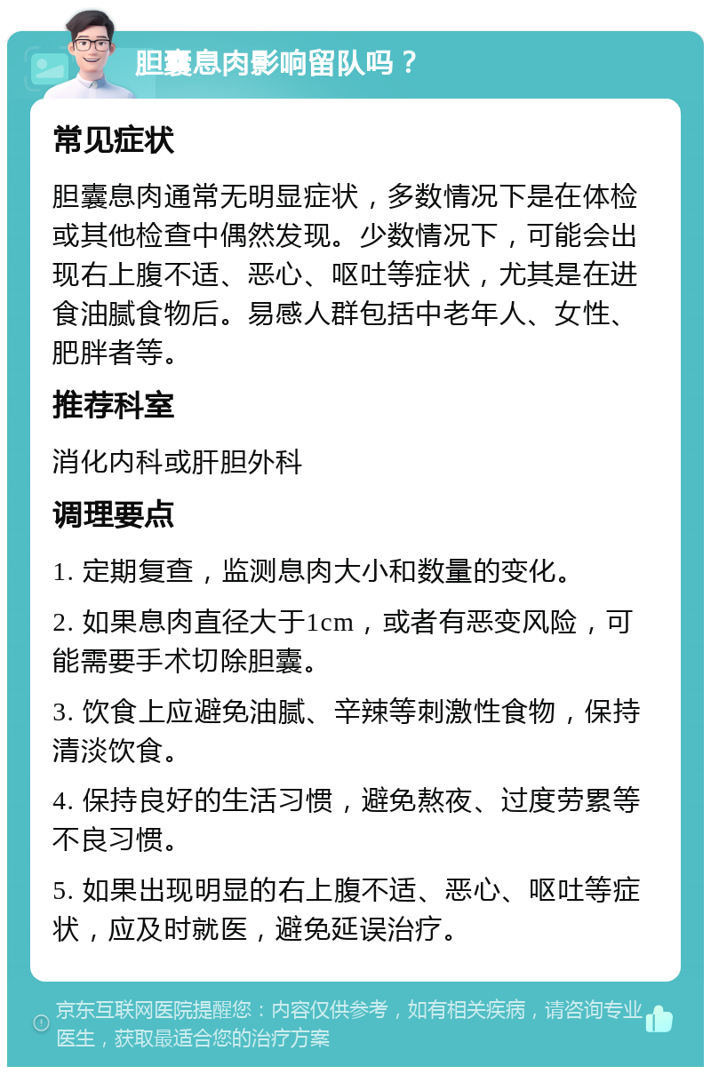 胆囊息肉影响留队吗？ 常见症状 胆囊息肉通常无明显症状，多数情况下是在体检或其他检查中偶然发现。少数情况下，可能会出现右上腹不适、恶心、呕吐等症状，尤其是在进食油腻食物后。易感人群包括中老年人、女性、肥胖者等。 推荐科室 消化内科或肝胆外科 调理要点 1. 定期复查，监测息肉大小和数量的变化。 2. 如果息肉直径大于1cm，或者有恶变风险，可能需要手术切除胆囊。 3. 饮食上应避免油腻、辛辣等刺激性食物，保持清淡饮食。 4. 保持良好的生活习惯，避免熬夜、过度劳累等不良习惯。 5. 如果出现明显的右上腹不适、恶心、呕吐等症状，应及时就医，避免延误治疗。