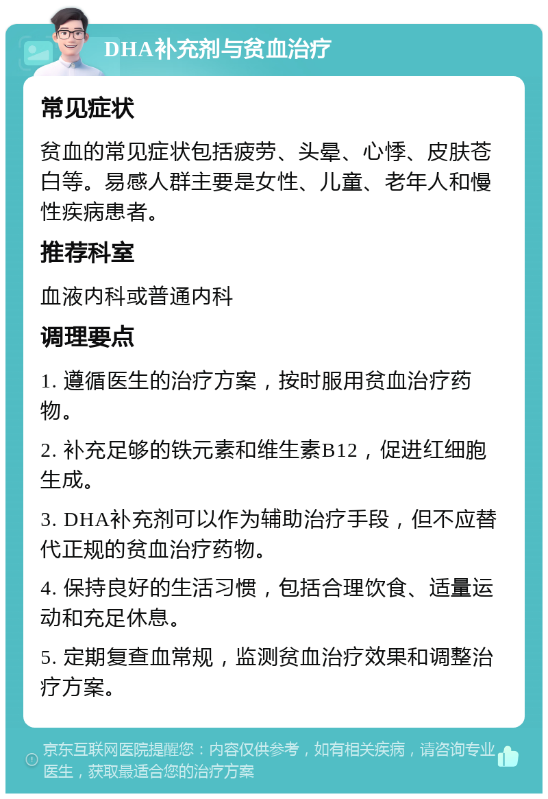 DHA补充剂与贫血治疗 常见症状 贫血的常见症状包括疲劳、头晕、心悸、皮肤苍白等。易感人群主要是女性、儿童、老年人和慢性疾病患者。 推荐科室 血液内科或普通内科 调理要点 1. 遵循医生的治疗方案，按时服用贫血治疗药物。 2. 补充足够的铁元素和维生素B12，促进红细胞生成。 3. DHA补充剂可以作为辅助治疗手段，但不应替代正规的贫血治疗药物。 4. 保持良好的生活习惯，包括合理饮食、适量运动和充足休息。 5. 定期复查血常规，监测贫血治疗效果和调整治疗方案。