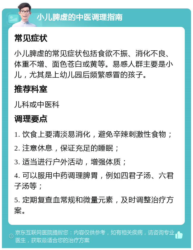 小儿脾虚的中医调理指南 常见症状 小儿脾虚的常见症状包括食欲不振、消化不良、体重不增、面色苍白或黄等。易感人群主要是小儿，尤其是上幼儿园后频繁感冒的孩子。 推荐科室 儿科或中医科 调理要点 1. 饮食上要清淡易消化，避免辛辣刺激性食物； 2. 注意休息，保证充足的睡眠； 3. 适当进行户外活动，增强体质； 4. 可以服用中药调理脾胃，例如四君子汤、六君子汤等； 5. 定期复查血常规和微量元素，及时调整治疗方案。