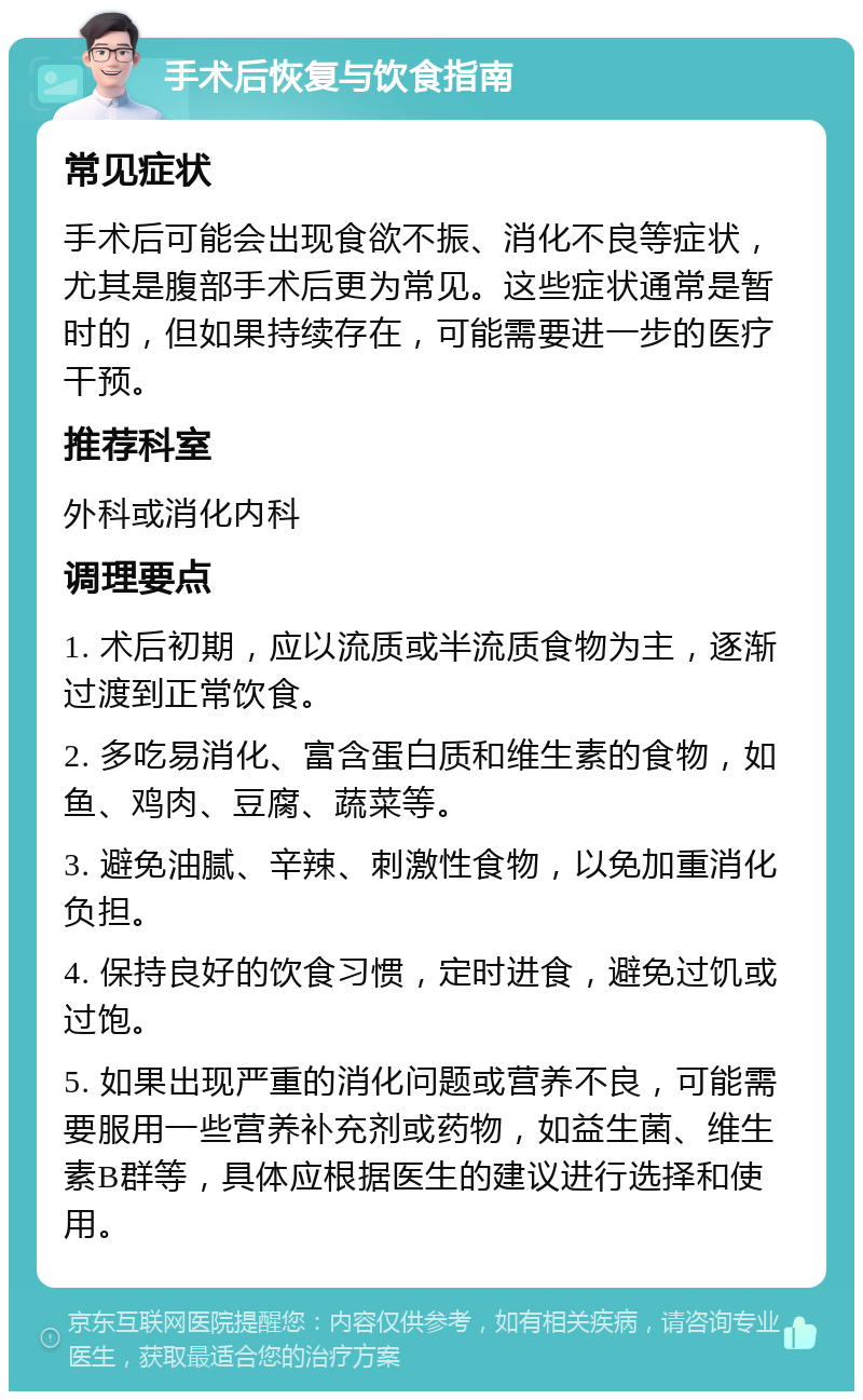 手术后恢复与饮食指南 常见症状 手术后可能会出现食欲不振、消化不良等症状，尤其是腹部手术后更为常见。这些症状通常是暂时的，但如果持续存在，可能需要进一步的医疗干预。 推荐科室 外科或消化内科 调理要点 1. 术后初期，应以流质或半流质食物为主，逐渐过渡到正常饮食。 2. 多吃易消化、富含蛋白质和维生素的食物，如鱼、鸡肉、豆腐、蔬菜等。 3. 避免油腻、辛辣、刺激性食物，以免加重消化负担。 4. 保持良好的饮食习惯，定时进食，避免过饥或过饱。 5. 如果出现严重的消化问题或营养不良，可能需要服用一些营养补充剂或药物，如益生菌、维生素B群等，具体应根据医生的建议进行选择和使用。