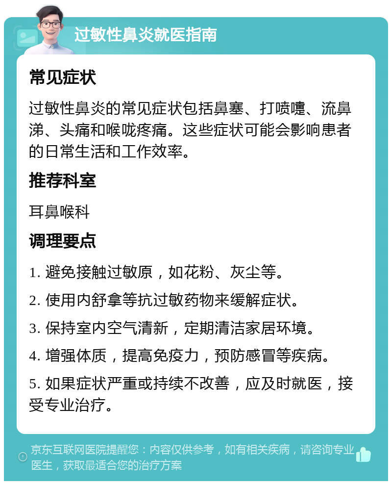 过敏性鼻炎就医指南 常见症状 过敏性鼻炎的常见症状包括鼻塞、打喷嚏、流鼻涕、头痛和喉咙疼痛。这些症状可能会影响患者的日常生活和工作效率。 推荐科室 耳鼻喉科 调理要点 1. 避免接触过敏原，如花粉、灰尘等。 2. 使用内舒拿等抗过敏药物来缓解症状。 3. 保持室内空气清新，定期清洁家居环境。 4. 增强体质，提高免疫力，预防感冒等疾病。 5. 如果症状严重或持续不改善，应及时就医，接受专业治疗。