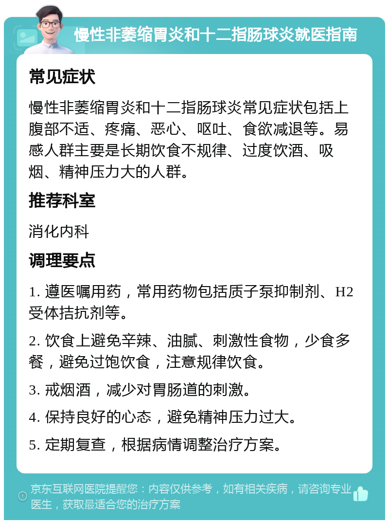 慢性非萎缩胃炎和十二指肠球炎就医指南 常见症状 慢性非萎缩胃炎和十二指肠球炎常见症状包括上腹部不适、疼痛、恶心、呕吐、食欲减退等。易感人群主要是长期饮食不规律、过度饮酒、吸烟、精神压力大的人群。 推荐科室 消化内科 调理要点 1. 遵医嘱用药，常用药物包括质子泵抑制剂、H2受体拮抗剂等。 2. 饮食上避免辛辣、油腻、刺激性食物，少食多餐，避免过饱饮食，注意规律饮食。 3. 戒烟酒，减少对胃肠道的刺激。 4. 保持良好的心态，避免精神压力过大。 5. 定期复查，根据病情调整治疗方案。