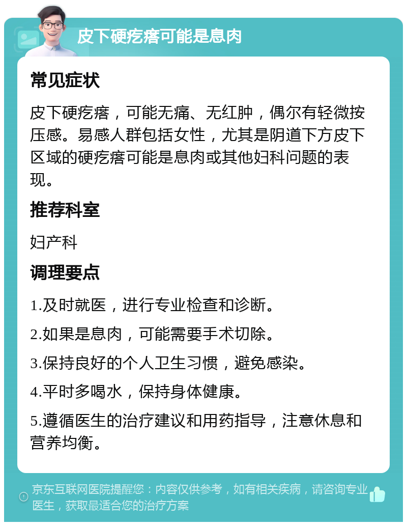 皮下硬疙瘩可能是息肉 常见症状 皮下硬疙瘩，可能无痛、无红肿，偶尔有轻微按压感。易感人群包括女性，尤其是阴道下方皮下区域的硬疙瘩可能是息肉或其他妇科问题的表现。 推荐科室 妇产科 调理要点 1.及时就医，进行专业检查和诊断。 2.如果是息肉，可能需要手术切除。 3.保持良好的个人卫生习惯，避免感染。 4.平时多喝水，保持身体健康。 5.遵循医生的治疗建议和用药指导，注意休息和营养均衡。