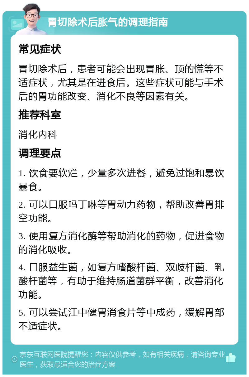 胃切除术后胀气的调理指南 常见症状 胃切除术后，患者可能会出现胃胀、顶的慌等不适症状，尤其是在进食后。这些症状可能与手术后的胃功能改变、消化不良等因素有关。 推荐科室 消化内科 调理要点 1. 饮食要软烂，少量多次进餐，避免过饱和暴饮暴食。 2. 可以口服吗丁啉等胃动力药物，帮助改善胃排空功能。 3. 使用复方消化酶等帮助消化的药物，促进食物的消化吸收。 4. 口服益生菌，如复方嗜酸杆菌、双歧杆菌、乳酸杆菌等，有助于维持肠道菌群平衡，改善消化功能。 5. 可以尝试江中健胃消食片等中成药，缓解胃部不适症状。