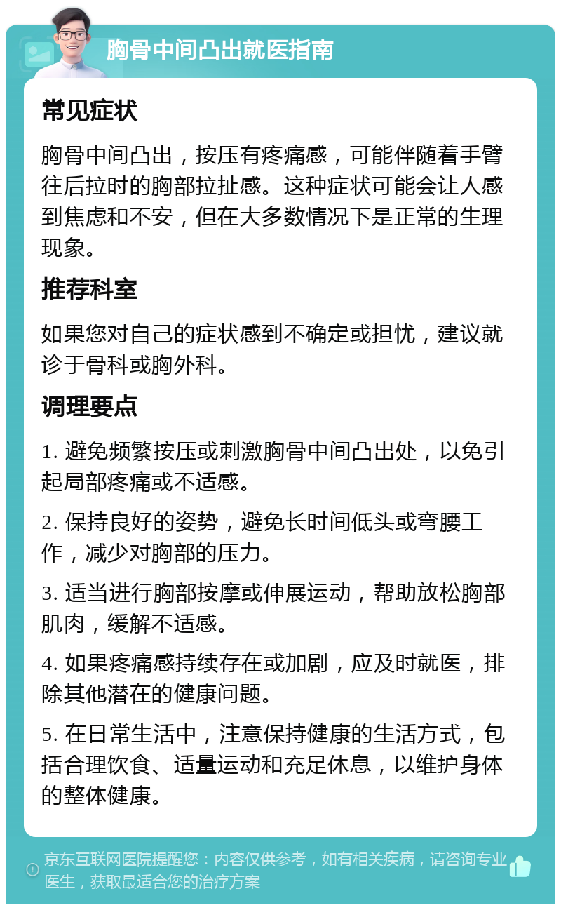 胸骨中间凸出就医指南 常见症状 胸骨中间凸出，按压有疼痛感，可能伴随着手臂往后拉时的胸部拉扯感。这种症状可能会让人感到焦虑和不安，但在大多数情况下是正常的生理现象。 推荐科室 如果您对自己的症状感到不确定或担忧，建议就诊于骨科或胸外科。 调理要点 1. 避免频繁按压或刺激胸骨中间凸出处，以免引起局部疼痛或不适感。 2. 保持良好的姿势，避免长时间低头或弯腰工作，减少对胸部的压力。 3. 适当进行胸部按摩或伸展运动，帮助放松胸部肌肉，缓解不适感。 4. 如果疼痛感持续存在或加剧，应及时就医，排除其他潜在的健康问题。 5. 在日常生活中，注意保持健康的生活方式，包括合理饮食、适量运动和充足休息，以维护身体的整体健康。