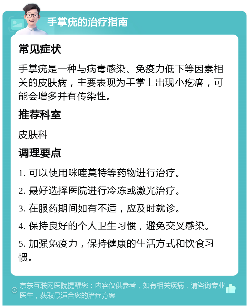 手掌疣的治疗指南 常见症状 手掌疣是一种与病毒感染、免疫力低下等因素相关的皮肤病，主要表现为手掌上出现小疙瘩，可能会增多并有传染性。 推荐科室 皮肤科 调理要点 1. 可以使用咪喹莫特等药物进行治疗。 2. 最好选择医院进行冷冻或激光治疗。 3. 在服药期间如有不适，应及时就诊。 4. 保持良好的个人卫生习惯，避免交叉感染。 5. 加强免疫力，保持健康的生活方式和饮食习惯。