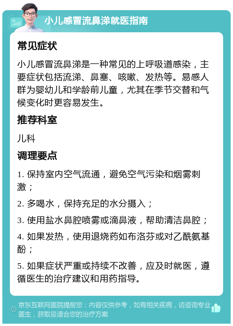 小儿感冒流鼻涕就医指南 常见症状 小儿感冒流鼻涕是一种常见的上呼吸道感染，主要症状包括流涕、鼻塞、咳嗽、发热等。易感人群为婴幼儿和学龄前儿童，尤其在季节交替和气候变化时更容易发生。 推荐科室 儿科 调理要点 1. 保持室内空气流通，避免空气污染和烟雾刺激； 2. 多喝水，保持充足的水分摄入； 3. 使用盐水鼻腔喷雾或滴鼻液，帮助清洁鼻腔； 4. 如果发热，使用退烧药如布洛芬或对乙酰氨基酚； 5. 如果症状严重或持续不改善，应及时就医，遵循医生的治疗建议和用药指导。