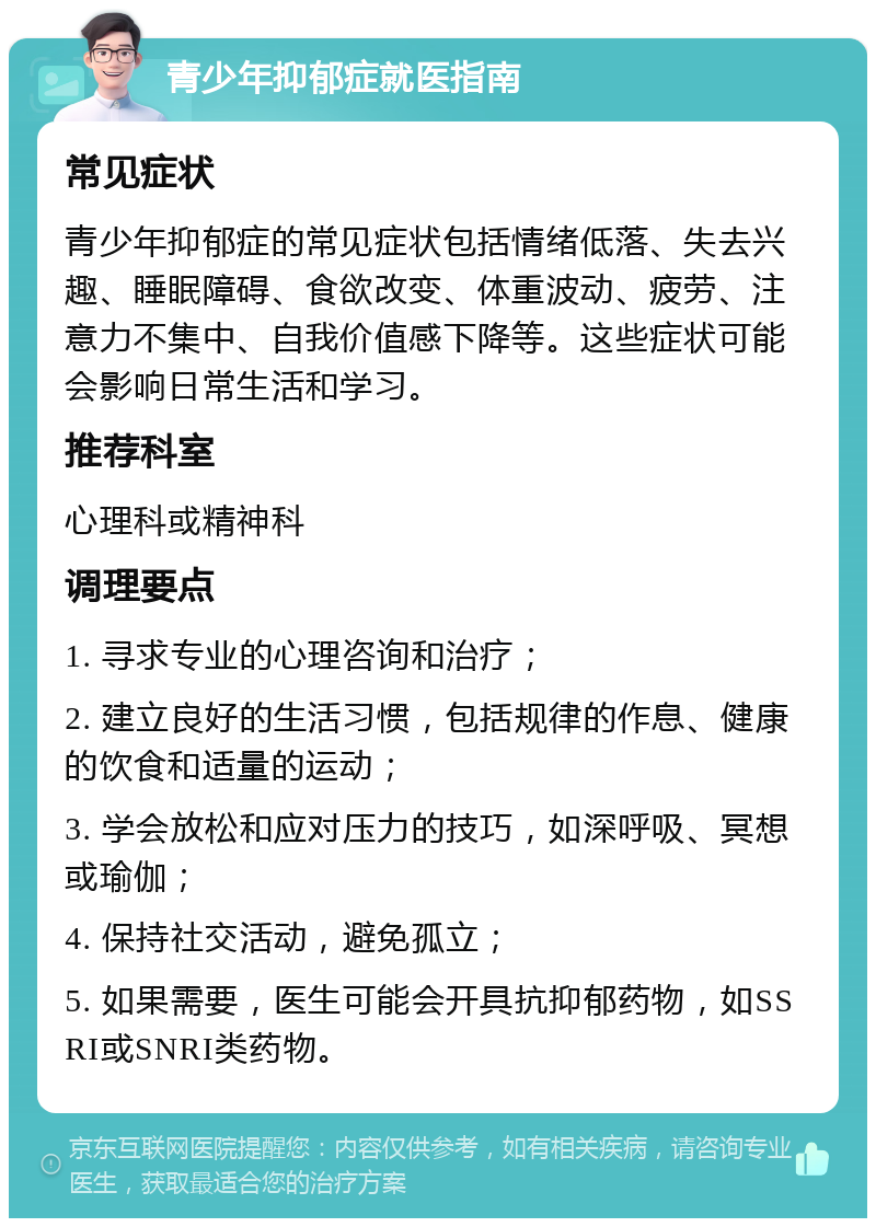 青少年抑郁症就医指南 常见症状 青少年抑郁症的常见症状包括情绪低落、失去兴趣、睡眠障碍、食欲改变、体重波动、疲劳、注意力不集中、自我价值感下降等。这些症状可能会影响日常生活和学习。 推荐科室 心理科或精神科 调理要点 1. 寻求专业的心理咨询和治疗； 2. 建立良好的生活习惯，包括规律的作息、健康的饮食和适量的运动； 3. 学会放松和应对压力的技巧，如深呼吸、冥想或瑜伽； 4. 保持社交活动，避免孤立； 5. 如果需要，医生可能会开具抗抑郁药物，如SSRI或SNRI类药物。