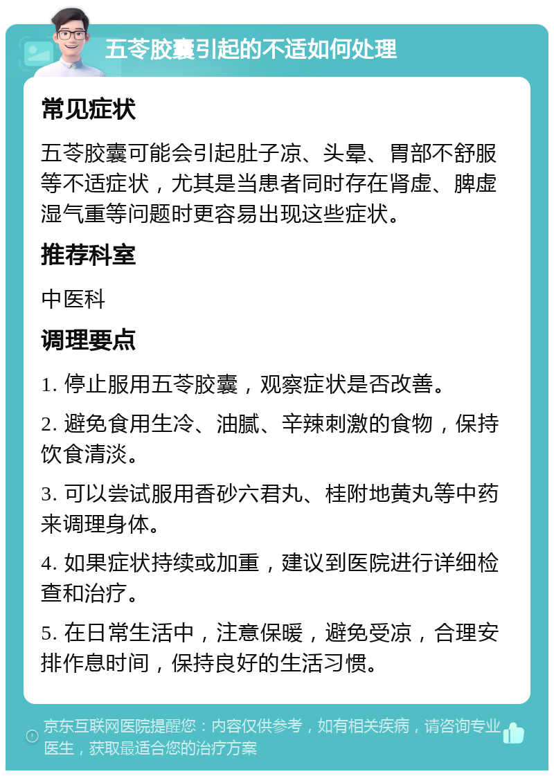 五苓胶囊引起的不适如何处理 常见症状 五苓胶囊可能会引起肚子凉、头晕、胃部不舒服等不适症状，尤其是当患者同时存在肾虚、脾虚湿气重等问题时更容易出现这些症状。 推荐科室 中医科 调理要点 1. 停止服用五苓胶囊，观察症状是否改善。 2. 避免食用生冷、油腻、辛辣刺激的食物，保持饮食清淡。 3. 可以尝试服用香砂六君丸、桂附地黄丸等中药来调理身体。 4. 如果症状持续或加重，建议到医院进行详细检查和治疗。 5. 在日常生活中，注意保暖，避免受凉，合理安排作息时间，保持良好的生活习惯。