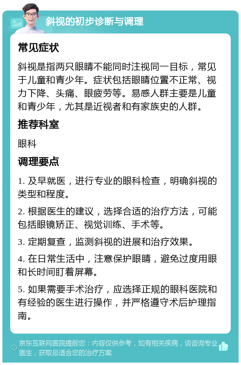 斜视的初步诊断与调理 常见症状 斜视是指两只眼睛不能同时注视同一目标，常见于儿童和青少年。症状包括眼睛位置不正常、视力下降、头痛、眼疲劳等。易感人群主要是儿童和青少年，尤其是近视者和有家族史的人群。 推荐科室 眼科 调理要点 1. 及早就医，进行专业的眼科检查，明确斜视的类型和程度。 2. 根据医生的建议，选择合适的治疗方法，可能包括眼镜矫正、视觉训练、手术等。 3. 定期复查，监测斜视的进展和治疗效果。 4. 在日常生活中，注意保护眼睛，避免过度用眼和长时间盯着屏幕。 5. 如果需要手术治疗，应选择正规的眼科医院和有经验的医生进行操作，并严格遵守术后护理指南。