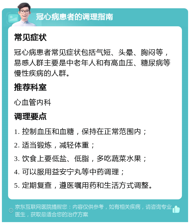 冠心病患者的调理指南 常见症状 冠心病患者常见症状包括气短、头晕、胸闷等，易感人群主要是中老年人和有高血压、糖尿病等慢性疾病的人群。 推荐科室 心血管内科 调理要点 1. 控制血压和血糖，保持在正常范围内； 2. 适当锻炼，减轻体重； 3. 饮食上要低盐、低脂，多吃蔬菜水果； 4. 可以服用益安宁丸等中药调理； 5. 定期复查，遵医嘱用药和生活方式调整。