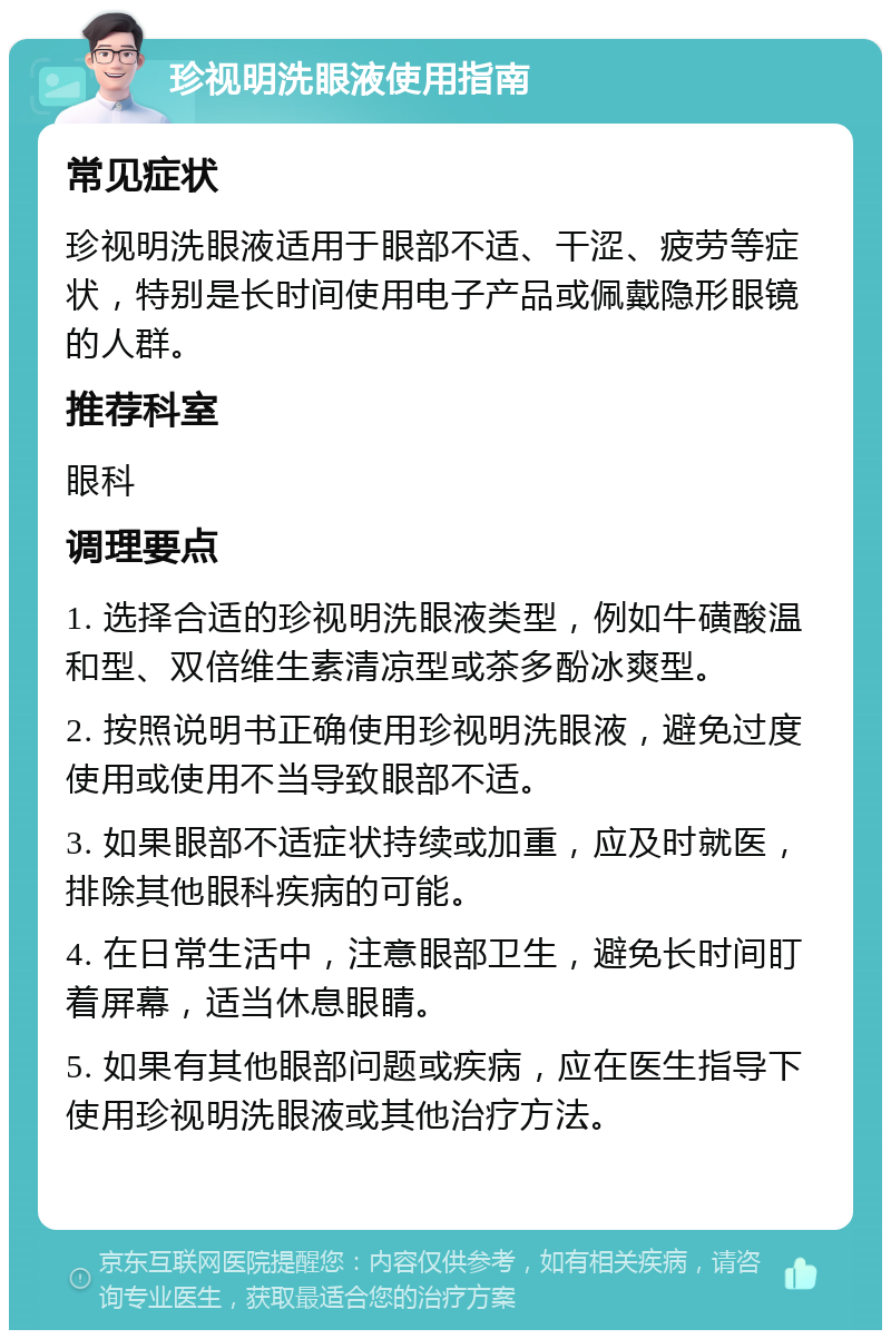 珍视明洗眼液使用指南 常见症状 珍视明洗眼液适用于眼部不适、干涩、疲劳等症状，特别是长时间使用电子产品或佩戴隐形眼镜的人群。 推荐科室 眼科 调理要点 1. 选择合适的珍视明洗眼液类型，例如牛磺酸温和型、双倍维生素清凉型或茶多酚冰爽型。 2. 按照说明书正确使用珍视明洗眼液，避免过度使用或使用不当导致眼部不适。 3. 如果眼部不适症状持续或加重，应及时就医，排除其他眼科疾病的可能。 4. 在日常生活中，注意眼部卫生，避免长时间盯着屏幕，适当休息眼睛。 5. 如果有其他眼部问题或疾病，应在医生指导下使用珍视明洗眼液或其他治疗方法。