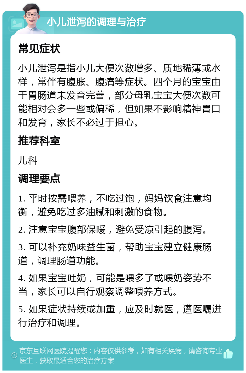 小儿泄泻的调理与治疗 常见症状 小儿泄泻是指小儿大便次数增多、质地稀薄或水样，常伴有腹胀、腹痛等症状。四个月的宝宝由于胃肠道未发育完善，部分母乳宝宝大便次数可能相对会多一些或偏稀，但如果不影响精神胃口和发育，家长不必过于担心。 推荐科室 儿科 调理要点 1. 平时按需喂养，不吃过饱，妈妈饮食注意均衡，避免吃过多油腻和刺激的食物。 2. 注意宝宝腹部保暖，避免受凉引起的腹泻。 3. 可以补充奶味益生菌，帮助宝宝建立健康肠道，调理肠道功能。 4. 如果宝宝吐奶，可能是喂多了或喂奶姿势不当，家长可以自行观察调整喂养方式。 5. 如果症状持续或加重，应及时就医，遵医嘱进行治疗和调理。