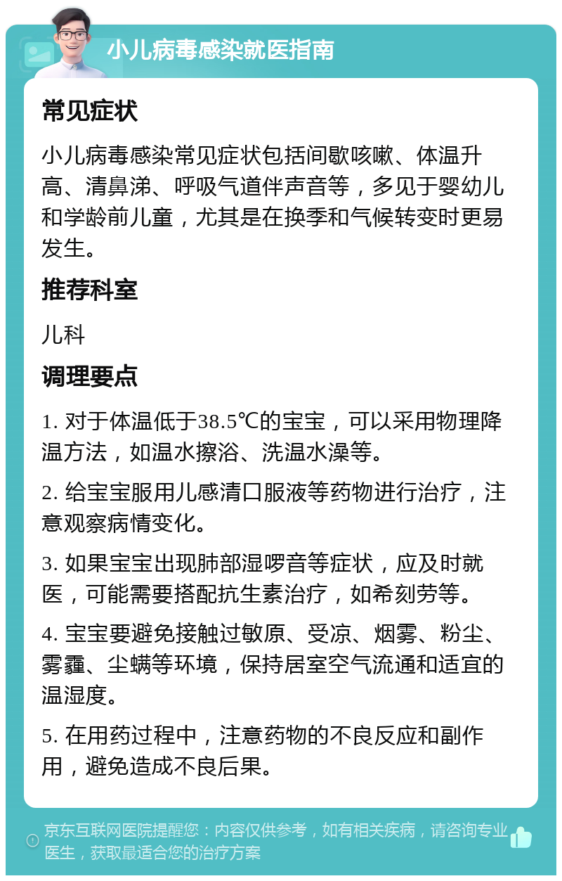 小儿病毒感染就医指南 常见症状 小儿病毒感染常见症状包括间歇咳嗽、体温升高、清鼻涕、呼吸气道伴声音等，多见于婴幼儿和学龄前儿童，尤其是在换季和气候转变时更易发生。 推荐科室 儿科 调理要点 1. 对于体温低于38.5℃的宝宝，可以采用物理降温方法，如温水擦浴、洗温水澡等。 2. 给宝宝服用儿感清口服液等药物进行治疗，注意观察病情变化。 3. 如果宝宝出现肺部湿啰音等症状，应及时就医，可能需要搭配抗生素治疗，如希刻劳等。 4. 宝宝要避免接触过敏原、受凉、烟雾、粉尘、雾霾、尘螨等环境，保持居室空气流通和适宜的温湿度。 5. 在用药过程中，注意药物的不良反应和副作用，避免造成不良后果。