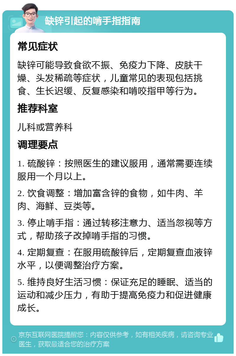 缺锌引起的啃手指指南 常见症状 缺锌可能导致食欲不振、免疫力下降、皮肤干燥、头发稀疏等症状，儿童常见的表现包括挑食、生长迟缓、反复感染和啃咬指甲等行为。 推荐科室 儿科或营养科 调理要点 1. 硫酸锌：按照医生的建议服用，通常需要连续服用一个月以上。 2. 饮食调整：增加富含锌的食物，如牛肉、羊肉、海鲜、豆类等。 3. 停止啃手指：通过转移注意力、适当忽视等方式，帮助孩子改掉啃手指的习惯。 4. 定期复查：在服用硫酸锌后，定期复查血液锌水平，以便调整治疗方案。 5. 维持良好生活习惯：保证充足的睡眠、适当的运动和减少压力，有助于提高免疫力和促进健康成长。