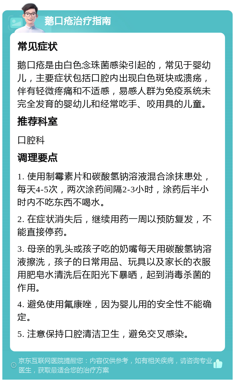 鹅口疮治疗指南 常见症状 鹅口疮是由白色念珠菌感染引起的，常见于婴幼儿，主要症状包括口腔内出现白色斑块或溃疡，伴有轻微疼痛和不适感，易感人群为免疫系统未完全发育的婴幼儿和经常吃手、咬用具的儿童。 推荐科室 口腔科 调理要点 1. 使用制霉素片和碳酸氢钠溶液混合涂抹患处，每天4-5次，两次涂药间隔2-3小时，涂药后半小时内不吃东西不喝水。 2. 在症状消失后，继续用药一周以预防复发，不能直接停药。 3. 母亲的乳头或孩子吃的奶嘴每天用碳酸氢钠溶液擦洗，孩子的日常用品、玩具以及家长的衣服用肥皂水清洗后在阳光下暴晒，起到消毒杀菌的作用。 4. 避免使用氟康唑，因为婴儿用的安全性不能确定。 5. 注意保持口腔清洁卫生，避免交叉感染。